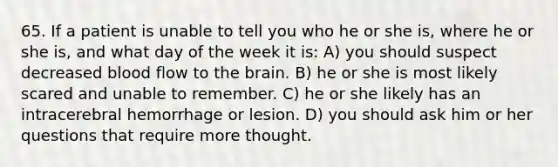 65. If a patient is unable to tell you who he or she is, where he or she is, and what day of the week it is: A) you should suspect decreased blood flow to the brain. B) he or she is most likely scared and unable to remember. C) he or she likely has an intracerebral hemorrhage or lesion. D) you should ask him or her questions that require more thought.