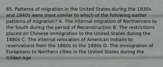 65. Patterns of migration in the United States during the 1930s and 1940s were most similar to which of the following earlier patterns of migration? A. The internal migration of Northerners to the South during the period of Reconstruction B. The restrictions placed on Chinese immigration to the United States during the 1880s C. The internal relocation of American Indians to reservations from the 1860s to the 1890s D. The immigration of Europeans to Northern cities in the United States during the Gilded Age