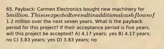 65. Payback: Carmen Electronics bought new machinery for 5 million. This is expected to result in additional cash flows of1.2 million over the next seven years. What is the payback period for this project? If their acceptance period is five years, will this project be accepted? A) 4.17 years; yes B) 4.17 years; no C) 3.83 years; yes D) 3.83 years; no