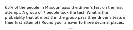 65% of the people in Missouri pass the driver's test on the first attempt. A group of 7 people took the test. What is the probability that at most 3 in the group pass their driver's tests in their first attempt? Round your answer to three decimal places.