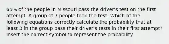 65% of the people in Missouri pass the driver's test on the first attempt. A group of 7 people took the test. Which of the following equations correctly calculate the probability that at least 3 in the group pass their driver's tests in their first attempt? Insert the correct symbol to represent the probability.