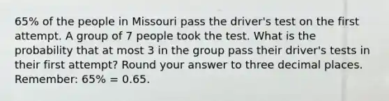 65% of the people in Missouri pass the driver's test on the first attempt. A group of 7 people took the test. What is the probability that at most 3 in the group pass their driver's tests in their first attempt? Round your answer to three decimal places. Remember: 65% = 0.65.