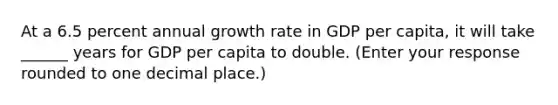 At a 6.5 percent annual growth rate in GDP per​ capita, it will take ______ years for GDP per capita to double. ​(Enter your response rounded to one decimal​ place.)