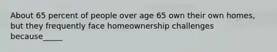 About 65 percent of people over age 65 own their own homes, but they frequently face homeownership challenges because_____