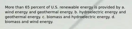 More than 65 percent of U.S. renewable energy is provided by a. wind energy and geothermal energy. b. hydroelectric energy and geothermal energy. c. biomass and hydroelectric energy. d. biomass and wind energy.