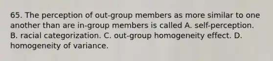 65. The perception of out-group members as more similar to one another than are in-group members is called A. self-perception. B. racial categorization. C. out-group homogeneity effect. D. homogeneity of variance.