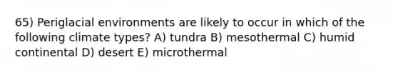 65) Periglacial environments are likely to occur in which of the following climate types? A) tundra B) mesothermal C) humid continental D) desert E) microthermal