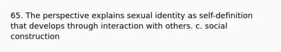 65. The perspective explains sexual identity as self-definition that develops through interaction with others. c. social construction