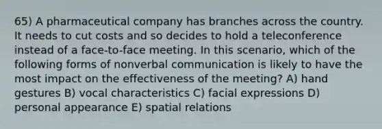 65) A pharmaceutical company has branches across the country. It needs to cut costs and so decides to hold a teleconference instead of a face-to-face meeting. In this scenario, which of the following forms of nonverbal communication is likely to have the most impact on the effectiveness of the meeting? A) hand gestures B) vocal characteristics C) facial expressions D) personal appearance E) spatial relations