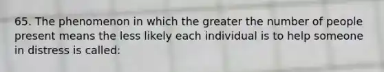 65. The phenomenon in which the greater the number of people present means the less likely each individual is to help someone in distress is called: