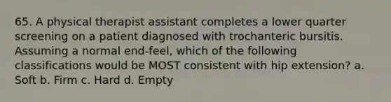 65. A physical therapist assistant completes a lower quarter screening on a patient diagnosed with trochanteric bursitis. Assuming a normal end-feel, which of the following classifications would be MOST consistent with hip extension? a. Soft b. Firm c. Hard d. Empty