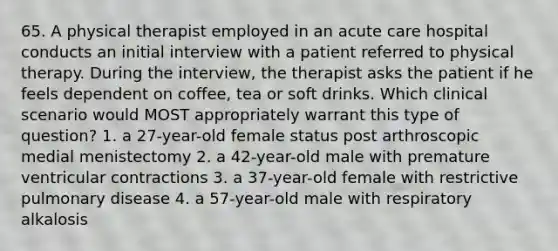 65. A physical therapist employed in an acute care hospital conducts an initial interview with a patient referred to physical therapy. During the interview, the therapist asks the patient if he feels dependent on coffee, tea or soft drinks. Which clinical scenario would MOST appropriately warrant this type of question? 1. a 27-year-old female status post arthroscopic medial menistectomy 2. a 42-year-old male with premature ventricular contractions 3. a 37-year-old female with restrictive pulmonary disease 4. a 57-year-old male with respiratory alkalosis