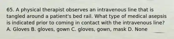 65. A physical therapist observes an intravenous line that is tangled around a patient's bed rail. What type of medical asepsis is indicated prior to coming in contact with the intravenous line? A. Gloves B. gloves, gown C. gloves, gown, mask D. None