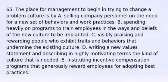 65. The place for management to begin in trying to change a problem culture is by A. selling company personnel on the need for a new set of behaviors and work practices. B. spending heavily on programs to train employees in the ways and beliefs of the new culture to be implanted. C. visibly praising and rewarding people who exhibit traits and behaviors that undermine the existing culture. D. writing a new values statement and describing in highly motivating terms the kind of culture that is needed. E. instituting incentive compensation programs that generously reward employees for adopting best practices.