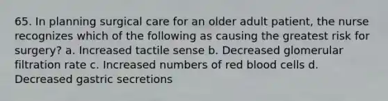 65. In planning surgical care for an older adult patient, the nurse recognizes which of the following as causing the greatest risk for surgery? a. Increased tactile sense b. Decreased glomerular filtration rate c. Increased numbers of red blood cells d. Decreased gastric secretions