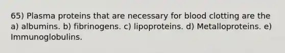 65) Plasma proteins that are necessary for blood clotting are the a) albumins. b) fibrinogens. c) lipoproteins. d) Metalloproteins. e) Immunoglobulins.