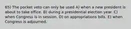 65) The pocket veto can only be used A) when a new president is about to take office. B) during a presidential election year. C) when Congress is in session. D) on appropriations bills. E) when Congress is adjourned.