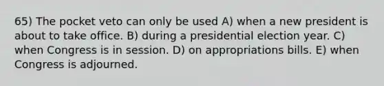 65) The pocket veto can only be used A) when a new president is about to take office. B) during a presidential election year. C) when Congress is in session. D) on appropriations bills. E) when Congress is adjourned.