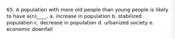 65. A population with more old people than young people is likely to have a(n)____. a. increase in population b. stabilized population c. decrease in population d. urbanized society e. economic downfall