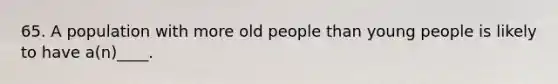 65. A population with more old people than young people is likely to have a(n)____.