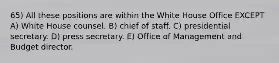 65) All these positions are within the White House Office EXCEPT A) White House counsel. B) chief of staff. C) presidential secretary. D) press secretary. E) Office of Management and Budget director.