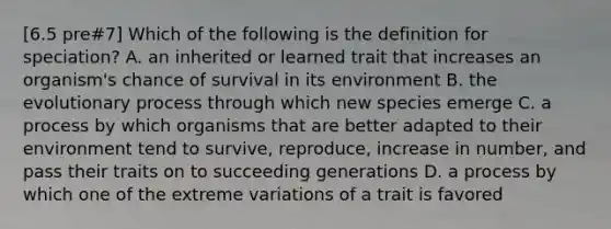 [6.5 pre#7] Which of the following is the definition for speciation? A. an inherited or learned trait that increases an organism's chance of survival in its environment B. the evolutionary process through which new species emerge C. a process by which organisms that are better adapted to their environment tend to survive, reproduce, increase in number, and pass their traits on to succeeding generations D. a process by which one of the extreme variations of a trait is favored