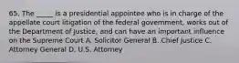 65. The _____ is a presidential appointee who is in charge of the appellate court litigation of the federal government, works out of the Department of Justice, and can have an important influence on the Supreme Court A. Solicitor General B. Chief Justice C. Attorney General D. U.S. Attorney