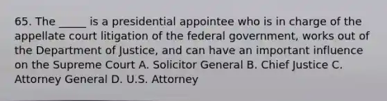 65. The _____ is a presidential appointee who is in charge of the appellate court litigation of the federal government, works out of the Department of Justice, and can have an important influence on the Supreme Court A. Solicitor General B. Chief Justice C. Attorney General D. U.S. Attorney