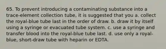 65. To prevent introducing a contaminating substance into a trace-element collection tube, it is suggested that you a. collect the royal-blue tube last in the order of draw. b. draw it by itself using a syringe or evacuated tube system. c. use a syringe and transfer blood into the royal-blue tube last. d. use only a royal-blue, short-draw tube with heparin or EDTA.