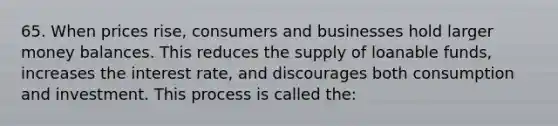 65. When prices rise, consumers and businesses hold larger money balances. This reduces the supply of loanable funds, increases the interest rate, and discourages both consumption and investment. This process is called the: