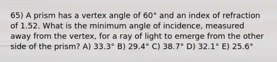 65) A prism has a vertex angle of 60° and an index of refraction of 1.52. What is the minimum angle of incidence, measured away from the vertex, for a ray of light to emerge from the other side of the prism? A) 33.3° B) 29.4° C) 38.7° D) 32.1° E) 25.6°