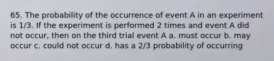 65. The probability of the occurrence of event A in an experiment is 1/3. If the experiment is performed 2 times and event A did not occur, then on the third trial event A a. must occur b. may occur c. could not occur d. has a 2/3 probability of occurring