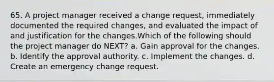 65. A project manager received a change request, immediately documented the required changes, and evaluated the impact of and justification for the changes.Which of the following should the project manager do NEXT? a. Gain approval for the changes. b. Identify the approval authority. c. Implement the changes. d. Create an emergency change request.