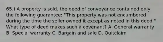 65.) A property is sold. the deed of conveyance contained only the following guarantee: "This property was not encumbered during the time the seller owned it except as noted in this deed." What type of deed makes such a covenant? A. General warranty B. Special warranty C. Bargain and sale D. Quitclaim