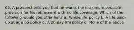 65. A prospect tells you that he wants the maximum possible provision for his retirement with no life coverage. Which of the following would you offer him? a. Whole life policy b. A life paid-up at age 65 policy c. A 20-pay life policy d. None of the above