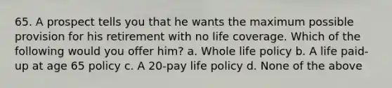 65. A prospect tells you that he wants the maximum possible provision for his retirement with no life coverage. Which of the following would you offer him? a. Whole life policy b. A life paid-up at age 65 policy c. A 20-pay life policy d. None of the above