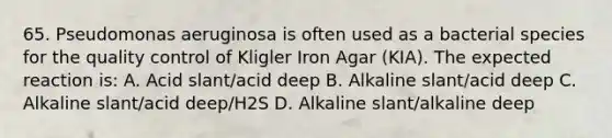 65. Pseudomonas aeruginosa is often used as a bacterial species for the quality control of Kligler Iron Agar (KIA). The expected reaction is: A. Acid slant/acid deep B. Alkaline slant/acid deep C. Alkaline slant/acid deep/H2S D. Alkaline slant/alkaline deep