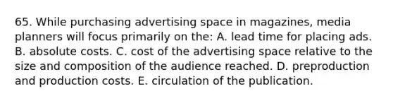 65. While purchasing advertising space in magazines, media planners will focus primarily on the: A. lead time for placing ads. B. absolute costs. C. cost of the advertising space relative to the size and composition of the audience reached. D. preproduction and production costs. E. circulation of the publication.