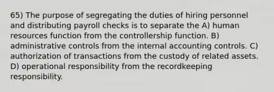 65) The purpose of segregating the duties of hiring personnel and distributing payroll checks is to separate the A) human resources function from the controllership function. B) administrative controls from the internal accounting controls. C) authorization of transactions from the custody of related assets. D) operational responsibility from the recordkeeping responsibility.