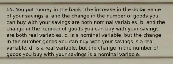 65. You put money in the bank. The increase in the dollar value of your savings a. and the change in the number of goods you can buy with your savings are both nominal variables. b. and the change in the number of goods you can buy with your savings are both real variables. c. is a nominal variable, but the change in the number goods you can buy with your savings is a real variable. d. is a real variable, but the change in the number of goods you buy with your savings is a nominal variable.