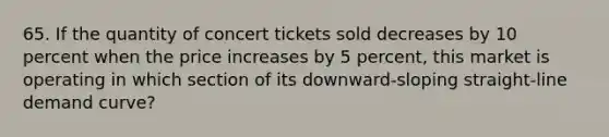 65. If the quantity of concert tickets sold decreases by 10 percent when the price increases by 5 percent, this market is operating in which section of its downward-sloping straight-line demand curve?