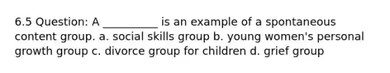 6.5 Question: A __________ is an example of a spontaneous content group. a. social skills group b. young women's personal growth group c. divorce group for children d. grief group