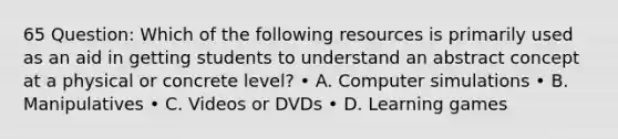 65 Question: Which of the following resources is primarily used as an aid in getting students to understand an abstract concept at a physical or concrete level? • A. Computer simulations • B. Manipulatives • C. Videos or DVDs • D. Learning games