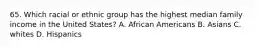 65. Which racial or ethnic group has the highest median family income in the United States? A. African Americans B. Asians C. whites D. Hispanics