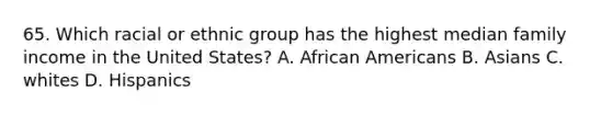 65. Which racial or ethnic group has the highest median family income in the United States? A. African Americans B. Asians C. whites D. Hispanics