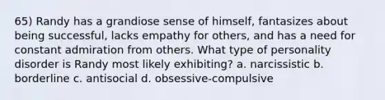 65) Randy has a grandiose sense of himself, fantasizes about being successful, lacks empathy for others, and has a need for constant admiration from others. What type of personality disorder is Randy most likely exhibiting? a. narcissistic b. borderline c. antisocial d. obsessive-compulsive