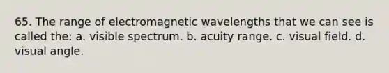 65. The range of electromagnetic wavelengths that we can see is called the: a. visible spectrum. b. acuity range. c. visual field. d. visual angle.