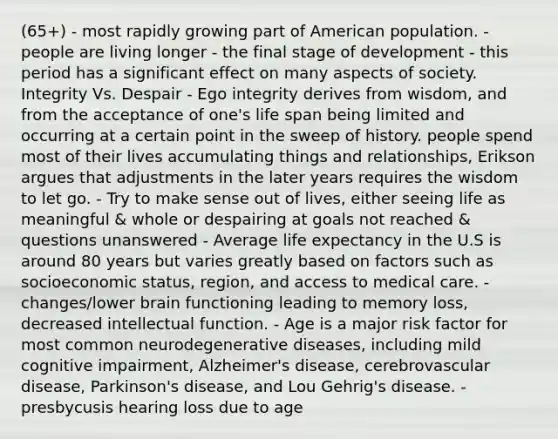 (65+) - most rapidly growing part of American population. - people are living longer - the final stage of development - this period has a significant effect on many aspects of society. Integrity Vs. Despair - Ego integrity derives from wisdom, and from the acceptance of one's life span being limited and occurring at a certain point in the sweep of history. people spend most of their lives accumulating things and relationships, Erikson argues that adjustments in the later years requires the wisdom to let go. - Try to make sense out of lives, either seeing life as meaningful & whole or despairing at goals not reached & questions unanswered - Average life expectancy in the U.S is around 80 years but varies greatly based on factors such as socioeconomic status, region, and access to medical care. - changes/lower brain functioning leading to memory loss, decreased intellectual function. - Age is a major risk factor for most common neurodegenerative diseases, including mild cognitive impairment, Alzheimer's disease, cerebrovascular disease, Parkinson's disease, and Lou Gehrig's disease. - presbycusis hearing loss due to age