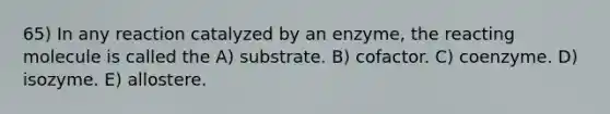 65) In any reaction catalyzed by an enzyme, the reacting molecule is called the A) substrate. B) cofactor. C) coenzyme. D) isozyme. E) allostere.