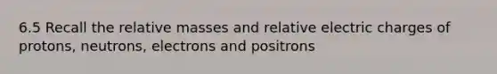 6.5 Recall the relative masses and relative electric charges of protons, neutrons, electrons and positrons